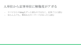 人単位から記事単位に解像度がアガる
- ヤバイひとのblogをずっと読むのではなく、記事ごとに読む
- 知らん人でも、興味あるキーワードがあったら読む
 