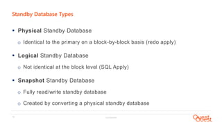 Confidential13
Standby Database Types
 Physical Standby Database
o Identical to the primary on a block-by-block basis (redo apply)
 Logical Standby Database
o Not identical at the block level (SQL Apply)
 Snapshot Standby Database
o Fully read/write standby database
o Created by converting a physical standby database
 