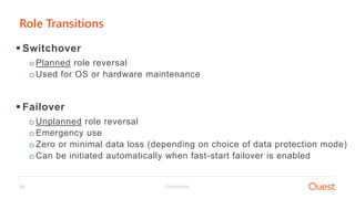 Confidential24
 Switchover
oPlanned role reversal
oUsed for OS or hardware maintenance
 Failover
oUnplanned role reversal
oEmergency use
oZero or minimal data loss (depending on choice of data protection mode)
oCan be initiated automatically when fast-start failover is enabled
Role Transitions
 