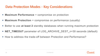 Confidential33
Data Protection Modes - Key Considerations
 Maximum Performance = compromise on protection
 Maximum Protection = compromise on performance (usually)
 Better to use at least 2 standby databases when running maximum protection
 NET_TIMEOUT parameter of LOG_ARCHIVE_DEST_n=30 seconds (default)
 How to address the trade-off between Protection and Performance?
 