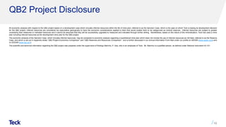 QB2 Project Disclosure
All economic analysis with respect to the QB2 project based on a development case which includes inferred resources within the life of mine plan, referred to as the Sanction Case, which is the case on which Teck is basing its development decision
for the QB2 project. Inferred resources are considered too speculative geologically to have the economic considerations applied to them that would enable them to be categorized as mineral reserves. Inferred resources are subject to greater
uncertainty than measured or indicated resources and it cannot be assumed that they will be successfully upgraded to measured and indicated through further drilling. Nonetheless, based on the nature of the mineralization, Teck has used a mine
plan including inferred resources as the development mine plan for the QB2 project.
The economic analysis of the Sanction Case, which includes inferred resources, may be compared to economic analysis regarding a hypothetical mine plan which does not include the use of inferred resources as mill feed, referred to as the Reserve
Case, and which is set out in Appendix slides “QB2 Project Economics Comparison” and “QB2 Reserves and Resources Comparison” ​and is further discussed in our Annual Information Form filed under our profile on SEDAR (www.sedar.com) and
on EDGAR (www.sec.gov).
The scientific and technical information regarding the QB2 project was prepared under the supervision of Rodrigo Marinho, P. Geo, who is an employee of Teck. Mr. Marinho is a qualified person, as defined under National Instrument 43-101.
16
 