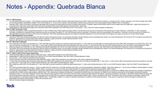 Notes - Appendix: Quebrada Blanca
Slide 17: QB2 Summary
1. On a go forward basis from January 1, 2019. Based on remaining capital costs of US$4.739 billion after project financing and US$1.2 billion contribution from Sumitomo, in constant Q2 2017 dollars, assuming a CLP:USD exchange rate of 625,
not including escalation (estimated at US$300 - $470 million based on 2 - 3% per annum inflation), working capital or interest during construction, but including approximately US$500 million in contingency.
2. Assumes US$1.2 billion of Sumitomo contributions associated with purchase price spent before first draw of project finance facility. Thereafter, project finance facility used to fund all capital costs until target debt : capital ratio achieved on a
cumulative basis, after which point project finance and equity contributions are made ratably based on this same debt : capital ratio.
3. Range based on US$3.00-$3.50/lb copper price. Assumes US$10.00/lb molybdenum and US$18.00/oz silver. As at January 1, 2019. Does not include contingent consideration.
Slide 18: QB2 Transaction Terms
1. Sumitomo has agreed to make a supplemental payment to Teck of US$50 million if QB2 project throughput reaches 154,000 tonnes per day prior to the earlier of the sanctioning of a major expansion or December 31, 2025. Expansion
contingent consideration is payable if project expansion sanction occurs before December 31, 2031 and Sumitomo elects to participate. If Sumitomo elects not to participate in the expansion, its interest in the joint venture will be diluted on a
basis that effectively gives Teck 100% of the value of the expansion. Both these supplemental payments are subject to downward adjustment in the event that QB2 mill throughput and copper recoveries do not meet certain targets.
Slide 19: QB2 Rebalances Teck’s Portfolio
1. We include 100% of the production and sales from QB and Carmen de Andacollo mines in our production and sales volumes because we fully consolidate their results in our financial statements. We include 22.5% of production and sales from
Antamina, representing our proportionate equity interest in Antamina. Copper production includes cathode production at QB.
2. Based on QB2 Sanction Case first five full years of copper production.
Slide 20: QB2 Project Highlights
1. All-in sustaining costs (AISC) are calculated as C1 cash costs after by-product credits plus sustaining capital requirements. C1 cash costs are calculated after by-product credits assuming US$10.00/lb molybdenum and US$18.00/oz silver. Net
cash unit costs are consistent with C1 cash costs. C1 cash costs for QB2 include stripping costs during operations. Net cash unit cost, C1 cash cost and AISC are non-GAAP financial measures. See “Non-GAAP Financial Measures” slides.
2. Resources figures as at November 30, 2018. Resources are reported separately from, and do not include that portion of resources classified as reserves. See “QB2 Reserves and Resources Comparison” slide for further details.
3. We include 100% of the production and sales from QB and Carmen de Andacollo mines in our production and sales volumes because we fully consolidate their results in our financial statements. We include 22.5% of production and sales from
Antamina, representing our proportionate equity interest in Antamina. Copper production includes cathode production at QB.
4. Based on QB2 Sanction Case first five full years of copper production.
Slide 21: QB2 is a World Class Copper Opportunity
1. Unless otherwise stated, all metrics assume US$3.00/lb copper, US$10.00/lb molybdenum and US$18.00/oz silver.
2. Range based on US$3.00-$3.50/lb copper price. EBITDA is a non-GAAP financial measure. See “Non-GAAP Financial Measures” slides.
3. As at January 1, 2019. Assumes optimized funding structure.
4. Copper equivalent production calculated assuming US$3.00/lb copper, US$10.00/lb molybdenum and US$18.00/oz silver without adjusting for payability.
5. C1 cash costs are presented after by-product credits assuming US$10.00/lb molybdenum and US$18.00/oz silver. Net cash unit costs are consistent with C1 cash costs. C1 cash costs for QB2 include stripping costs during operations. Net cash
unit costs and C1 cash costs are non-GAAP financial measures. See “Non-GAAP Financial Measures” slides.
6. All-in sustaining costs (AISC) are calculated as C1 cash costs after by-product credits plus sustaining capital requirements. C1 cash costs are described above. AISC is a non-GAAP financial measure. See “Non-GAAP Financial Measures”
slides.
7. On a 100% go forward basis from January 1, 2019 in constant Q2 2017 dollars and a CLP:USD exchange rate of 625, not including escalation (estimated at US$300 - $470 million based on 2 - 3% per annum inflation), working capital or interest
during construction. Includes approximately US$500 million in contingency. At a spot CLP/USD rate of approximately 675 capital would be reduced by approximately US$270 million.
8. The valuation of approximately ~US$3 billion for Teck’s 90% interest prior to the Sumitomo transaction is based on a transaction value of US$1 billion comprising an earn-in contribution of US$800 million and assumed contingent consideration
proceeds with a present value of approximately US$200 million. The undiscounted contingent consideration is estimated at US$300 million and comprises: (a) US$50 million relating to achieving the mill throughput optimization target as
described in Note 1 on the “QB2 Transaction Terms” slide, assumed to be received in 2024; and (b) 8% of the net present value of the QB3 expansion at sanction, assuming an expansion sanctioned in 2024 which doubles QB2 throughput with
further tailings facility construction deferred. At a real copper price of US$3.00/lb, the payment is estimated at approximately US$250 million. Using a real discount rate of 8%, the present value of the contingent consideration, based on the
above assumptions is estimated at approximately US$200 million. This estimate is based on a number of significant assumptions in addition to those described above. There can be no assurance that the contingent consideration will
approximate the amounts outlined above, or that it will be received at all.
9. Does not include contingent consideration.
33
 