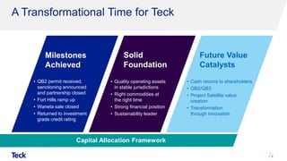 Milestones
Achieved
Solid
Foundation
Future Value
Catalysts
A Transformational Time for Teck
4
• QB2 permit received,
sanctioning announced
and partnership closed
• Fort Hills ramp up
• Waneta sale closed
• Returned to investment
grade credit rating
• Quality operating assets
in stable jurisdictions
• Right commodities at
the right time
• Strong financial position
• Sustainability leader
• Cash returns to shareholders
• QB2/QB3
• Project Satellite value
creation
• Transformation
through innovation
Capital Allocation Framework
 