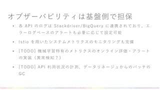 オブザーバビリティは基盤側で担保
• 各 API のログは Stackdriver/BigQuery に連携されており、エ
ラーログベースのアラートも必要に応じて設定可能
• Istio を用いたシステムメトリクスのモニタリングも完備
• [TODO] 機械学習特有のメトリクスのオンライン評価・アラート
の実装（異常検知？）
• [TODO] API 利用状況の計測、データリネージュからのバッチの
GC
 