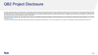 QB2 Project Disclosure
All economic analysis with respect to the QB2 project based on a development case which includes inferred resources within the life of mine plan, referred to as the Sanction Case, which is the case on which Teck is basing its development decision
for the QB2 project. Inferred resources are considered too speculative geologically to have the economic considerations applied to them that would enable them to be categorized as mineral reserves. Inferred resources are subject to greater
uncertainty than measured or indicated resources and it cannot be assumed that they will be successfully upgraded to measured and indicated through further drilling. Nonetheless, based on the nature of the mineralization, Teck has used a mine
plan including inferred resources as the development mine plan for the QB2 project.
The economic analysis of the Sanction Case, which includes inferred resources, may be compared to economic analysis regarding a hypothetical mine plan which does not include the use of inferred resources as mill feed, referred to as the Reserve
Case, and which is set out in Appendix slides “QB2 Project Economics Comparison” and “QB2 Reserves and Resources Comparison” ​and is further discussed in our Annual Information Form filed under our profile on SEDAR (www.sedar.com) and
on EDGAR (www.sec.gov).
The scientific and technical information regarding the QB2 project was prepared under the supervision of Rodrigo Marinho, P. Geo, who is an employee of Teck. Mr. Marinho is a qualified person, as defined under National Instrument 43-101.
19
 