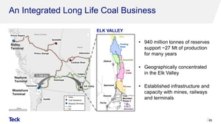 An Integrated Long Life Coal Business
85
Prince Rupert
Ridley
Terminal
Vancouver
Prince George Edmonton
Calgary
Westshore
Terminal
Quintette
Cardinal River
Elk Valley
Kamloops
British Columbia
Alberta
Seattle
Elkford
Sparwood
Hosmer
Fernie
Fording
River
Greenhills
Line
Creek
Elkview
Coal
Mountain
Elco
ELK VALLEY
1,150 km
Neptune
Terminal
Coal
Mountain
Phase 2
• 940 million tonnes of reserves
support ~27 Mt of production
for many years
• Geographically concentrated
in the Elk Valley
• Established infrastructure and
capacity with mines, railways
and terminals
 