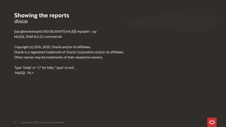 dbsize
[opc@workshop16 (150.136.104.97) init.d]$ mysqlsh --py
MySQL Shell 8.0.22-commercial
Copyright (c) 2016, 2020, Oracle and/or its affiliates.
Oracle is a registered trademark of Oracle Corporation and/or its affiliates.
Other names may be trademarks of their respective owners.
Type 'help' or '?' for help; 'quit' to exit.
MySQL Py >
Showing the reports
Copyright © 2020, Oracle and/or its affiliates21
 