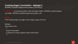 $HOME/.mysqlsh/plugins/ext/system_info/init.py
Plugin Group as containing folder under the plugins folder : $HOME/.mysqlsh/plugins
e.g. Folder : $HOME/.mysqlsh/plugins/ext/system_info
init.py
from mysqlsh.plugin_manager import plugin, plugin_function
@plugin
class system_info:
"""
System Information
A collection of tools to gather system information.
"""
Creating plugin [ annotation - @plugin ]
Copyright © 2020, Oracle and/or its affiliates26
 