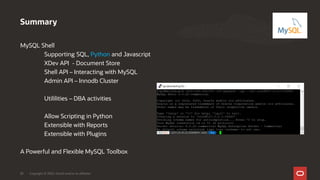 MySQL Shell
Supporting SQL, Python and Javascript
XDev API - Document Store
Shell API – Interacting with MySQL
Admin API – Innodb Cluster
Utililities – DBA activities
Allow Scripting in Python
Extensible with Reports
Extensible with Plugins
A Powerful and Flexible MySQL Toolbox
Summary
Copyright © 2020, Oracle and/or its affiliates30
 