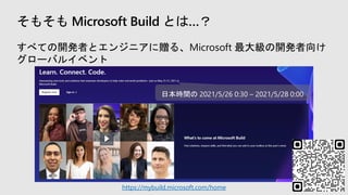 そもそも Microsoft Build とは…？
すべての開発者とエンジニアに贈る、Microsoft 最大級の開発者向け
グローバルイベント
https://mybuild.microsoft.com/home
日本時間の 2021/5/26 0:30 – 2021/5/28 0:00
 