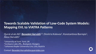 Towards Scalable Validation of Low-Code System Models:
Mapping EVL to VIATRA Patterns
Qurat ul ain Ali1, Benedek Horváth2,3, Dimitris Kolovos1, Konstantinos Barmpis1,
Ákos Horváth2
1 University of York, York, UK
2 IncQuery Labs cPlc., Budapest, Hungary
3 Johannes Kepler University Linz, Linz, Austria
Contact: Benedek.Horvath@incquerylabs.com
 