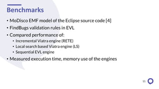 Benchmarks
• MoDisco EMF model of the Eclipse source code [4]
• FindBugs validation rules in EVL
• Compared performance of:
• Incremental Viatra engine (RETE)
• Local search based Viatra engine (LS)
• Sequential EVL engine
• Measured execution time, memory use of the engines
11
 