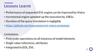 Lessons Learnt
• Performance of sequential EVL engine can be improved by Viatra
• Incremental engine speeded-up the execution by 1481x
• Duration of the query translation is negligible
• https://github.com/lowcomote/evl-viatra-prototype
Limitations:
• First-order operations on all instances of model elements
• Single-value references, attributes
• Integrated to EOL, EVL
13
 