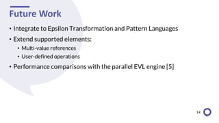 Future Work
• Integrate to Epsilon Transformation and Pattern Languages
• Extend supported elements:
• Multi-value references
• User-defined operations
• Performance comparisons with the parallel EVL engine [5]
14
 