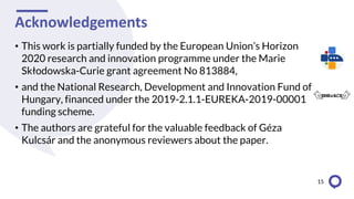 Acknowledgements
• This work is partially funded by the European Union’s Horizon
2020 research and innovation programme under the Marie
Skłodowska-Curie grant agreement No 813884,
• and the National Research, Development and Innovation Fund of
Hungary, financed under the 2019-2.1.1-EUREKA-2019-00001
funding scheme.
• The authors are grateful for the valuable feedback of Géza
Kulcsár and the anonymous reviewers about the paper.
15
 