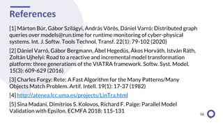 References
[1] Márton Búr, Gábor Szilágyi, András Vörös, Dániel Varró: Distributed graph
queries over models@run.time for runtime monitoring of cyber-physical
systems. Int. J. Softw. Tools Technol. Transf. 22(1): 79-102 (2020)
[2] Dániel Varró, Gábor Bergmann, Ábel Hegedüs, Ákos Horváth, István Ráth,
Zoltán Ujhelyi: Road to a reactive and incremental model transformation
platform: three generations of the VIATRA framework. Softw. Syst. Model.
15(3): 609-629 (2016)
[3] Charles Forgy: Rete: A Fast Algorithm for the Many Patterns/Many
Objects Match Problem. Artif. Intell. 19(1): 17-37 (1982)
[4] http://atenea.lcc.uma.es/projects/LinTra.html
[5] Sina Madani, Dimitrios S. Kolovos, Richard F. Paige: Parallel Model
Validation with Epsilon. ECMFA 2018: 115-131 16
 