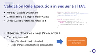 Validation Rule Execution in Sequential EVL
• For each Variable Declaration
• Check if there is a Single Variable Access
• Whose variable reference refers to it
• O (|Variable Declaration| x |Single Variable Access| )
• Can be expensive if:
• Single Variable Access is not cached
• Model changes and rules should be reevaluated
6
Viatra with incremental
query engine
 