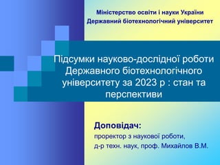 Підсумки науково-дослідної роботи
Державного біотехнологічного
університету за 2023 р : стан та
перспективи
Доповідач:
проректор з наукової роботи,
д-р техн. наук, проф. Михайлов В.М.
Міністерство освіти і науки України
Державний біотехнологічний університет
 