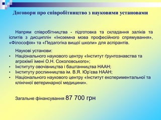 Договори про співробітництво з науковими установами
Напрям співробітництва - підготовка та складання заліків та
іспитів з дисциплін «Іноземна мова професійного спрямування»,
«Філософія» та «Педагогіка вищої школи» для аспірантів.
Наукові установи:
• Національного наукового центру «Інститут ґрунтознавства та
агрохімії імені О.Н. Соколовського»;
• Інституту овочівництва і баштанництва НААН;
• Інституту рослинництва ім. В.Я. Юр’єва НААН;
• Національного наукового центру «Інститут експериментальної та
клінічної ветеринарної медицини».
Загальне фінансування 87 700 грн
 