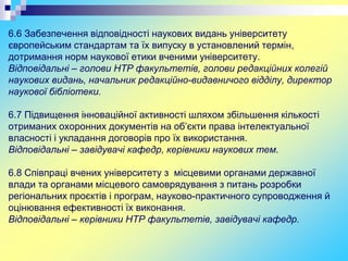 6.6 Забезпечення відповідності наукових видань університету
європейським стандартам та їх випуску в установлений термін,
дотримання норм наукової етики вченими університету.
Відповідальні – голови НТР факультетів, голови редакційних колегій
наукових видань, начальник редакційно-видавничого відділу, директор
наукової бібліотеки.
6.7 Підвищення інноваційної активності шляхом збільшення кількості
отриманих охоронних документів на об’єкти права інтелектуальної
власності і укладання договорів про їх використання.
Відповідальні – завідувачі кафедр, керівники наукових тем.
6.8 Співпраці вчених університету з місцевими органами державної
влади та органами місцевого самоврядування з питань розробки
регіональних проєктів і програм, науково-практичного супроводження й
оцінювання ефективності їх виконання.
Відповідальні – керівники НТР факультетів, завідувачі кафедр.
 