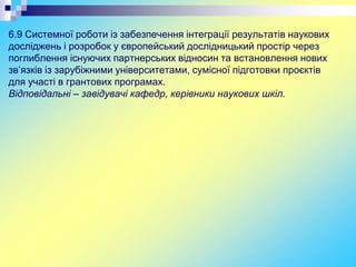 6.9 Системної роботи із забезпечення інтеграції результатів наукових
досліджень і розробок у європейський дослідницький простір через
поглиблення існуючих партнерських відносин та встановлення нових
зв’язків із зарубіжними університетами, сумісної підготовки проєктів
для участі в грантових програмах.
Відповідальні – завідувачі кафедр, керівники наукових шкіл.
 