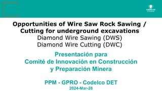 Opportunities of Wire Saw Rock Sawing /
Cutting for underground excavations
Diamond Wire Sawing (DWS)
Diamond Wire Cutting (DWC)
Presentación para
Comité de Innovación en Construcción
y Preparación Minera
PPM - GPRO - Codelco DET
2024-Mar-28
 