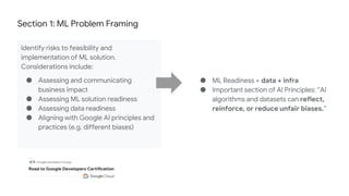 Section 1: ML Problem Framing
Identify risks to feasibility and
implementation of ML solution.
Considerations include:
● Assessing and communicating
business impact
● Assessing ML solution readiness
● Assessing data readiness
● Aligning with Google AI principles and
practices (e.g. different biases)
● ML Readiness = data + infra
● Important section of AI Principles: “AI
algorithms and datasets can reflect,
reinforce, or reduce unfair biases.”
 