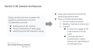 Section 2: ML Solution Architecture
Design architecture that complies with
regulatory and security concerns.
Considerations include:
● Building secure ML systems
● Privacy implications of data usage
● Identifying potential regulatory issues
● Data Loss Prevention (DLP) API for
identifying sensitive data
● Ways to handle sensitive data:
○ Throw it away (not great)
○ Masking / hashing to anonymize
○ Coarsen
■ Ex: Use first 3 digits of ZIP
code instead of full zip
code
■ Conceptually this is
bucketizing to make a
feature non-identifiable at
an individual level
 