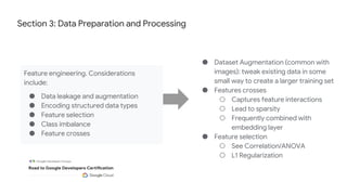 Section 3: Data Preparation and Processing
Feature engineering. Considerations
include:
● Data leakage and augmentation
● Encoding structured data types
● Feature selection
● Class imbalance
● Feature crosses
● Dataset Augmentation (common with
images): tweak existing data in some
small way to create a larger training set
● Features crosses
○ Captures feature interactions
○ Lead to sparsity
○ Frequently combined with
embedding layer
● Feature selection
○ See Correlation/ANOVA
○ L1 Regularization
 