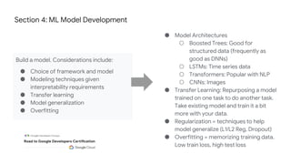 Section 4: ML Model Development
Build a model. Considerations include:
● Choice of framework and model
● Modeling techniques given
interpretability requirements
● Transfer learning
● Model generalization
● Overfitting
● Model Architectures
○ Boosted Trees: Good for
structured data (frequently as
good as DNNs)
○ LSTMs: Time series data
○ Transformers: Popular with NLP
○ CNNs: Images
● Transfer Learning: Repurposing a model
trained on one task to do another task.
Take existing model and train it a bit
more with your data.
● Regularization = techniques to help
model generalize (L1/L2 Reg, Dropout)
● Overfitting = memorizing training data.
Low train loss, high test loss
 