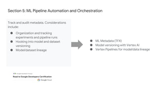 Section 5: ML Pipeline Automation and Orchestration
Track and audit metadata. Considerations
include:
● Organization and tracking
experiments and pipeline runs
● Hooking into model and dataset
versioning
● Model/dataset lineage
● ML Metadata (TFX)
● Model versioning with Vertex AI
● Vertex Pipelines for model/data lineage
 