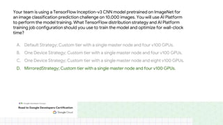 Your team is using a TensorFlow Inception-v3 CNN model pretrained on ImageNet for
an image classification prediction challenge on 10,000 images. You will use AI Platform
to perform the model training. What TensorFlow distribution strategy and AI Platform
training job configuration should you use to train the model and optimize for wall-clock
time?
A. Default Strategy; Custom tier with a single master node and four v100 GPUs.
B. One Device Strategy; Custom tier with a single master node and four v100 GPUs.
C. One Device Strategy; Custom tier with a single master node and eight v100 GPUs.
D. MirroredStrategy; Custom tier with a single master node and four v100 GPUs.
 