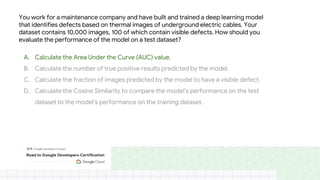 You work for a maintenance company and have built and trained a deep learning model
that identifies defects based on thermal images of underground electric cables. Your
dataset contains 10,000 images, 100 of which contain visible defects. How should you
evaluate the performance of the model on a test dataset?
A. Calculate the Area Under the Curve (AUC) value.
B. Calculate the number of true positive results predicted by the model.
C. Calculate the fraction of images predicted by the model to have a visible defect.
D. Calculate the Cosine Similarity to compare the model’s performance on the test
dataset to the model’s performance on the training dataset.
 