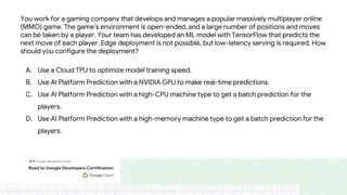 You work for a gaming company that develops and manages a popular massively multiplayer online
(MMO) game. The game’s environment is open-ended, and a large number of positions and moves
can be taken by a player. Your team has developed an ML model with TensorFlow that predicts the
next move of each player. Edge deployment is not possible, but low-latency serving is required. How
should you configure the deployment?
A. Use a Cloud TPU to optimize model training speed.
B. Use AI Platform Prediction with a NVIDIA GPU to make real-time predictions.
C. Use AI Platform Prediction with a high-CPU machine type to get a batch prediction for the
players.
D. Use AI Platform Prediction with a high-memory machine type to get a batch prediction for the
players.
 