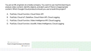 You are an ML engineer at a media company. You want to use machine learning to
analyze video content, identify objects, and alert users if there is inappropriate
content. Which Google Cloud products should you use to build this project?
A. Pub/Sub, Cloud Function, Cloud Vision API
B. Pub/Sub, Cloud IoT, Dataflow, Cloud Vision API, Cloud Logging
C. Pub/Sub, Cloud Function, Video Intelligence API, Cloud Logging
D. Pub/Sub, Cloud Function, AutoML Video Intelligence, Cloud Logging
 