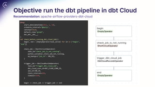 Objective run the dbt pipeline in dbt Cloud
Recommendation: apache-airflow-providers-dbt-cloud
@dag(
start_date=datetime(2022, 2, 10),
schedule_interval="@daily",
catchup=False,
default_view="graph",
doc_md=__doc__,
)
def check_before_running_dbt_cloud_job():
begin, end = [EmptyOperator(task_id=id) for id in ["begin",
"end"]]
check_job = ShortCircuitOperator(
task_id="check_job_is_not_running",
python_callable=_check_job_not_running,
op_kwargs={"job_id": JOB_ID},
)
trigger_job = DbtCloudRunJobOperator(
task_id="trigger_dbt_cloud_job",
dbt_cloud_conn_id=DBT_CLOUD_CONN_ID,
job_id=JOB_ID,
check_interval=600,
timeout=3600,
)
begin >> check_job >> trigger_job >> end
 