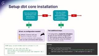 All set, no configuration needed!
By default, Cosmos will use:
⏺ ExecutionMode.LOCAL
⏺ InvocationMode.DBT_RUNNER
(can run dbt commands 40% faster)
Two additional steps:
1. If using Astro, create the virtualenv
as part of your Docker image build.
2. Tell Cosmos where the dbt binary
is. You will still be using the default
ExecutionMode.LOCAL
Can you install dbt
and Airflow in the
same Python
environment?
Can you create
and manage a
dedicated Python
environment
alongside Airflow?
No No
Yes
Yes
FROM quay.io/astronomer/astro-runtime:11.3.0
RUN python -m venv dbt_venv && 
source dbt_venv/bin/activate && 
pip install --no-cache-dir<your-dbt-adapter> && 
deactivate
DbtDag(
...,
execution_config=ExecutionConfig(
dbt_executable_path=Path("/usr/local/airflow/dbt_venv/bin/dbt")
operator_args={“py_requirements": ["dbt-postgres==1.6.0b1"]}
))
Setup dbt core installation
 