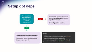 Setup dbt deps
That’s the most efficient approach.
Tell Cosmos to not worry about the
dbt packages.ymlfile
Are you able to
pre-install dbt
deps in your
Airflow
deployment?
No
Yes
DbtDag(
...,
render_config=RenderConfig(dbt_deps=False),
execution_config=ExecutionConfig(
operator_args={"install_deps": False}
))
No problem, by default Cosmos
will run dbt deps before running
any dbt command.
No configuration needed.
 