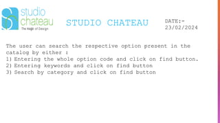 STUDIO CHATEAU DATE:-
23/02/2024
The user can search the respective option present in the
catalog by either :
1) Entering the whole option code and click on find button.
2) Entering keywords and click on find button
3) Search by category and click on find button
 