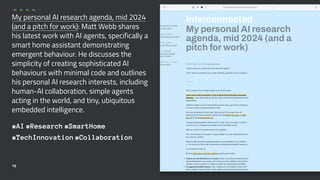 My personal AI research agenda, mid 2024
(and a pitch for work): Matt Webb shares
his latest work with AI agents, specifically a
smart home assistant demonstrating
emergent behaviour. He discusses the
simplicity of creating sophisticated AI
behaviours with minimal code and outlines
his personal AI research interests, including
human-AI collaboration, simple agents
acting in the world, and tiny, ubiquitous
embedded intelligence.
#AI #Research #SmartHome
#TechInnovation #Collaboration
15
 