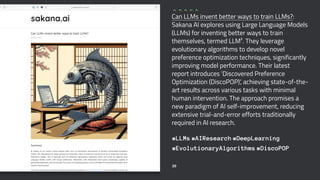 Can LLMs invent better ways to train LLMs?:
Sakana AI explores using Large Language Models
(LLMs) for inventing better ways to train
themselves, termed LLM². They leverage
evolutionary algorithms to develop novel
preference optimization techniques, significantly
improving model performance. Their latest
report introduces 'Discovered Preference
Optimization (DiscoPOP)', achieving state-of-the-
art results across various tasks with minimal
human intervention. The approach promises a
new paradigm of AI self-improvement, reducing
extensive trial-and-error efforts traditionally
required in AI research.
#LLMs #AIResearch #DeepLearning
#EvolutionaryAlgorithms #DiscoPOP
20
 