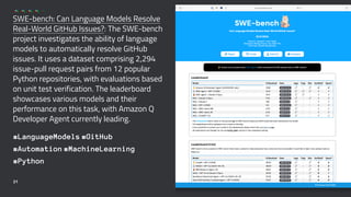 SWE-bench: Can Language Models Resolve
Real-World GitHub Issues?: The SWE-bench
project investigates the ability of language
models to automatically resolve GitHub
issues. It uses a dataset comprising 2,294
issue-pull request pairs from 12 popular
Python repositories, with evaluations based
on unit test verification. The leaderboard
showcases various models and their
performance on this task, with Amazon Q
Developer Agent currently leading.
#LanguageModels #GitHub
#Automation #MachineLearning
#Python
21
 