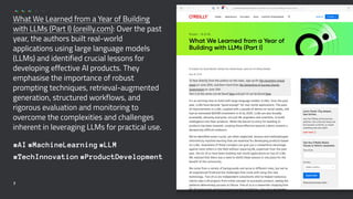 What We Learned from a Year of Building
with LLMs (Part I) (oreilly.com): Over the past
year, the authors built real-world
applications using large language models
(LLMs) and identified crucial lessons for
developing effective AI products. They
emphasise the importance of robust
prompting techniques, retrieval-augmented
generation, structured workflows, and
rigorous evaluation and monitoring to
overcome the complexities and challenges
inherent in leveraging LLMs for practical use.
#AI #MachineLearning #LLM
#TechInnovation #ProductDevelopment
7
 