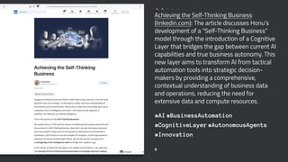 Achieving the Self-Thinking Business
(linkedin.com): The article discusses Honu's
development of a "Self-Thinking Business"
model through the introduction of a Cognitive
Layer that bridges the gap between current AI
capabilities and true business autonomy. This
new layer aims to transform AI from tactical
automation tools into strategic decision-
makers by providing a comprehensive,
contextual understanding of business data
and operations, reducing the need for
extensive data and compute resources.
#AI #BusinessAutomation
#CognitiveLayer #AutonomousAgents
#Innovation
8
 