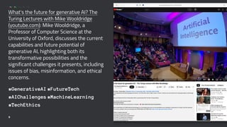 What's the future for generative AI? The
Turing Lectures with Mike Wooldridge
(youtube.com): Mike Wooldridge, a
Professor of Computer Science at the
University of Oxford, discusses the current
capabilities and future potential of
generative AI, highlighting both its
transformative possibilities and the
significant challenges it presents, including
issues of bias, misinformation, and ethical
concerns.
#GenerativeAI #FutureTech
#AIChallenges #MachineLearning
#TechEthics
9
 