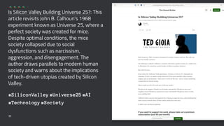 Is Silicon Valley Building Universe 25?: This
article revisits John B. Calhoun's 1968
experiment known as Universe 25, where a
perfect society was created for mice.
Despite optimal conditions, the mice
society collapsed due to social
dysfunctions such as narcissism,
aggression, and disengagement. The
author draws parallels to modern human
society and warns about the implications
of tech-driven utopias created by Silicon
Valley.
#SiliconValley #Universe25 #AI
#Technology #Society
11
 