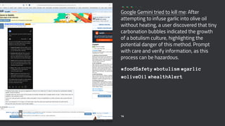 Google Gemini tried to kill me: After
attempting to infuse garlic into olive oil
without heating, a user discovered that tiny
carbonation bubbles indicated the growth
of a botulism culture, highlighting the
potential danger of this method. Prompt
with care and verify information, as this
process can be hazardous.
#foodSafety #botulism #garlic
#oliveOil #healthAlert
14
 