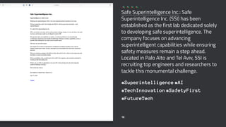 Safe Superintelligence Inc.: Safe
Superintelligence Inc. (SSI) has been
established as the first lab dedicated solely
to developing safe superintelligence. The
company focuses on advancing
superintelligent capabilities while ensuring
safety measures remain a step ahead.
Located in Palo Alto and Tel Aviv, SSI is
recruiting top engineers and researchers to
tackle this monumental challenge.
#Superintelligence #AI
#TechInnovation #SafetyFirst
#FutureTech
16
 