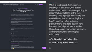 What is the biggest challenge in our
industry?: In this article, the author
addresses a crucial question regarding the
major challenges faced by the tech
industry. They highlight the anxiety and
mental health issues stemming from
layoffs and fears of AI replacing
programmers. The piece advises how
leaders can mitigate these anxieties
through open communication, positivity,
and leveraging new technologies
effectively.
#TechAnxiety #AI #Layoffs
#Leadership #MentalHealth
24
 