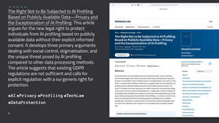 The Right Not to Be Subjected to AI Profiling
Based on Publicly Available Data—Privacy and
the Exceptionalism of AI Profiling: This article
argues for the new legal right to protect
individuals from AI profiling based on publicly
available data without their explicit informed
consent. It develops three primary arguments
dealing with social control, stigmatisation, and
the unique threat posed by AI profiling
compared to other data processing methods.
The article suggests that existing GDPR
regulations are not sufficient and calls for
explicit regulation with a sui generis right for
protection.
#AI #Privacy #Profiling #TechLaw
#DataProtection
7
 